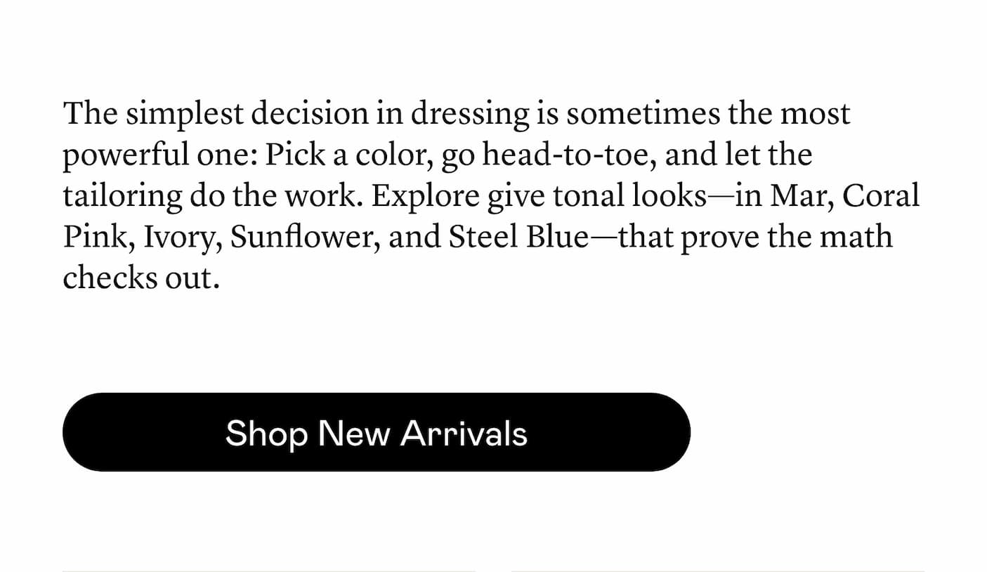 The simplest decision in dressing is sometimes the most powerful one: Pick a color, go head-to-toe, and let the tailoring do the work. Explore give tonal looks—in Mar, Coral Pink, Ivory, Sunflower, and Steel Blue—that prove the math checks out. The simplest decision in dressing is sometimes the most powerful one: Pick a color, go head-to-toe, and let the tailoring do the work. Explore give tonal looks—in Mar, Coral Pink, Ivory, Sunflower, and Steel Blue—that prove the math checks out.