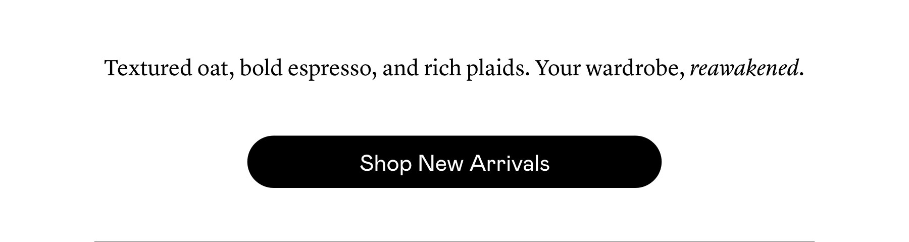 Textured oat, bold espresso, and rich plaids. Your wardrobe, reawakened. Textured oat, bold espresso, and rich plaids. Your wardrobe, reawakened.