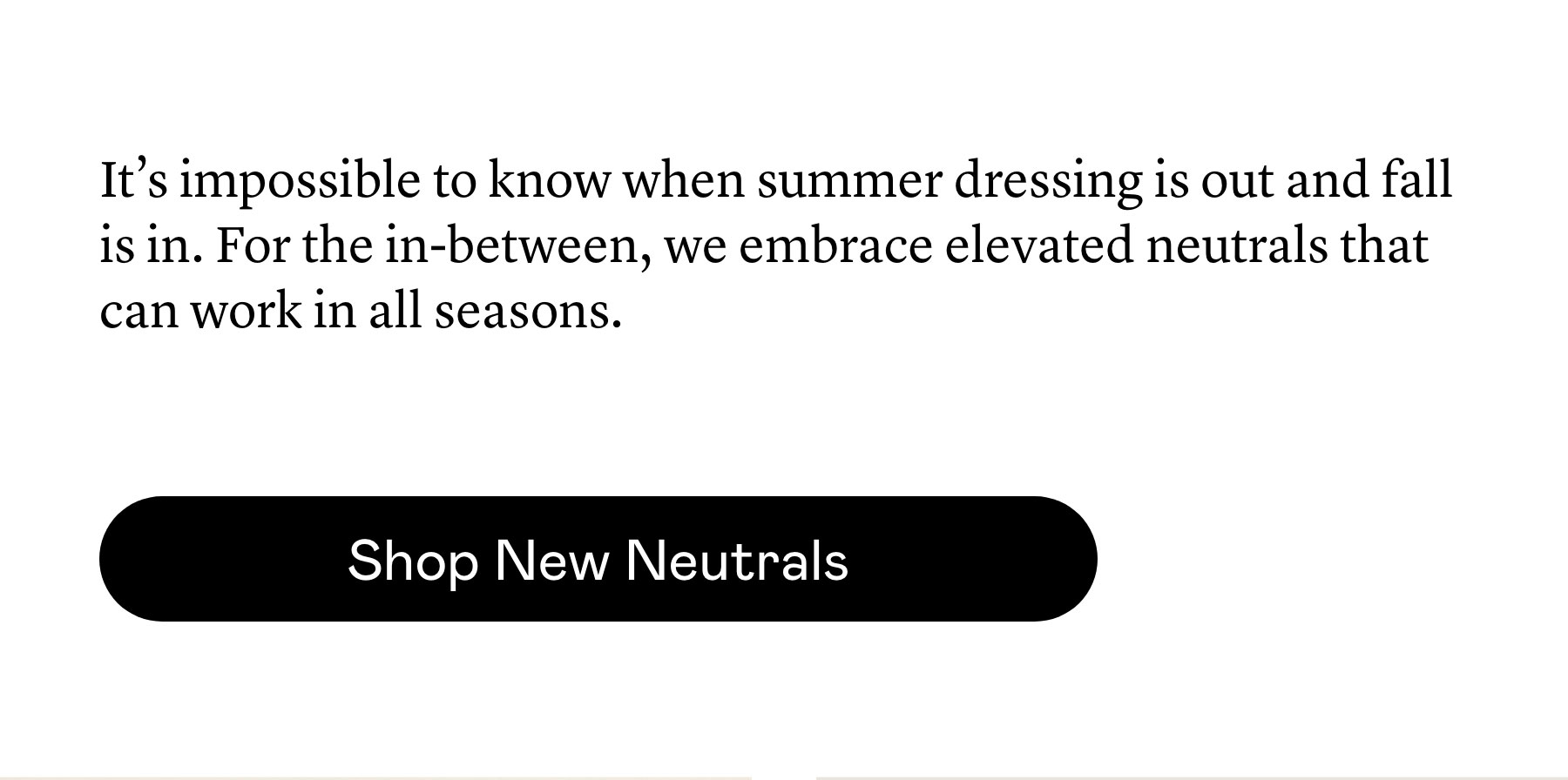 It’s impossible to know when summer dressing is out and fall is in. For the in-between, we embrace elevated neutrals that can work in all seasons. It’s impossible to know when summer dressing is out and fall is in. For the in-between, we embrace elevated neutrals that can work in all seasons.