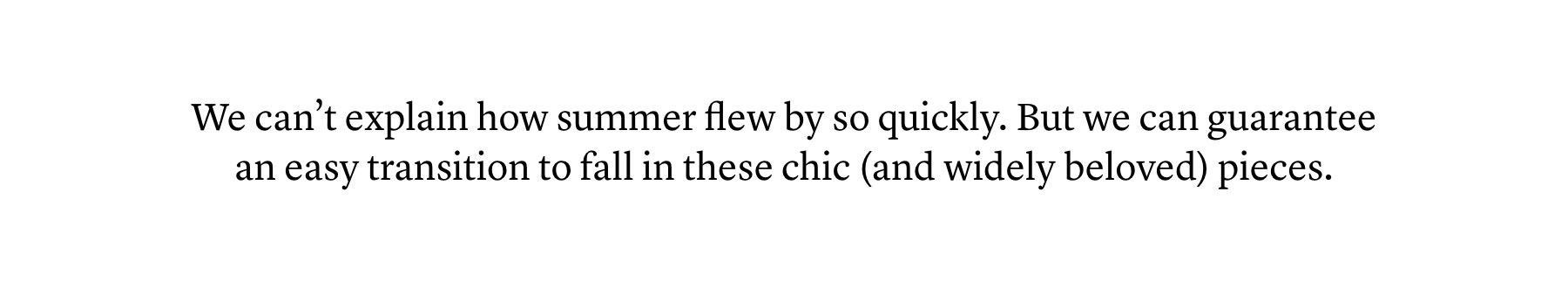 We can’t explain how summer flew by so quickly. But we can guarantee an easy transition to fall in these chic (and widely beloved) pieces. We can’t explain how summer flew by so quickly. But we can guarantee an easy transition to fall in these chic (and widely beloved) pieces.