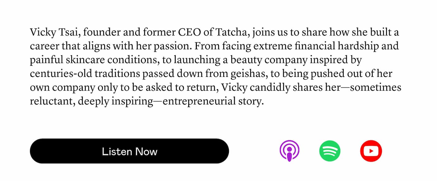 Vicky Tsai, founder and former CEO of Tatcha, joins us to share how she built a career that aligns with her passion. From facing extreme financial hardship and painful skincare conditions, to launching a beauty company inspired by centuries-old traditions passed down from geishas, to being pushed out of her own company only to be asked to return, Vicky candidly shares her—sometimes reluctant, deeply inspiring—entrepreneurial story. Vicky Tsai, founder and former CEO of Tatcha, joins us to share how she built a career that aligns with her passion. From facing extreme financial hardship and painful skincare conditions, to launching a beauty company inspired by centuries-old traditions passed down from geishas, to being pushed out of her own company only to be asked to return, Vicky candidly shares her—sometimes reluctant, deeply inspiring—entrepreneurial story.