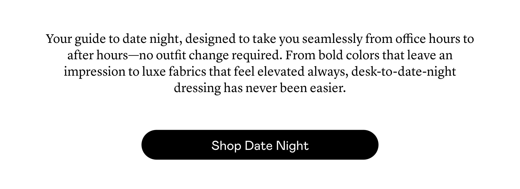 Your guide to date night, designed to take you seamlessly from office hours to after hours—no outfit change required. From bold colors that leave an impression to luxe fabrics that feel elevated always, desk-to-date-night dressing has never been easier.