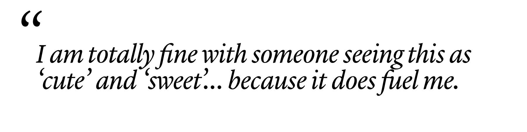 "I am totally fine with someone seeing this as ‘cute’ and ‘sweet’… because it does fuel me."