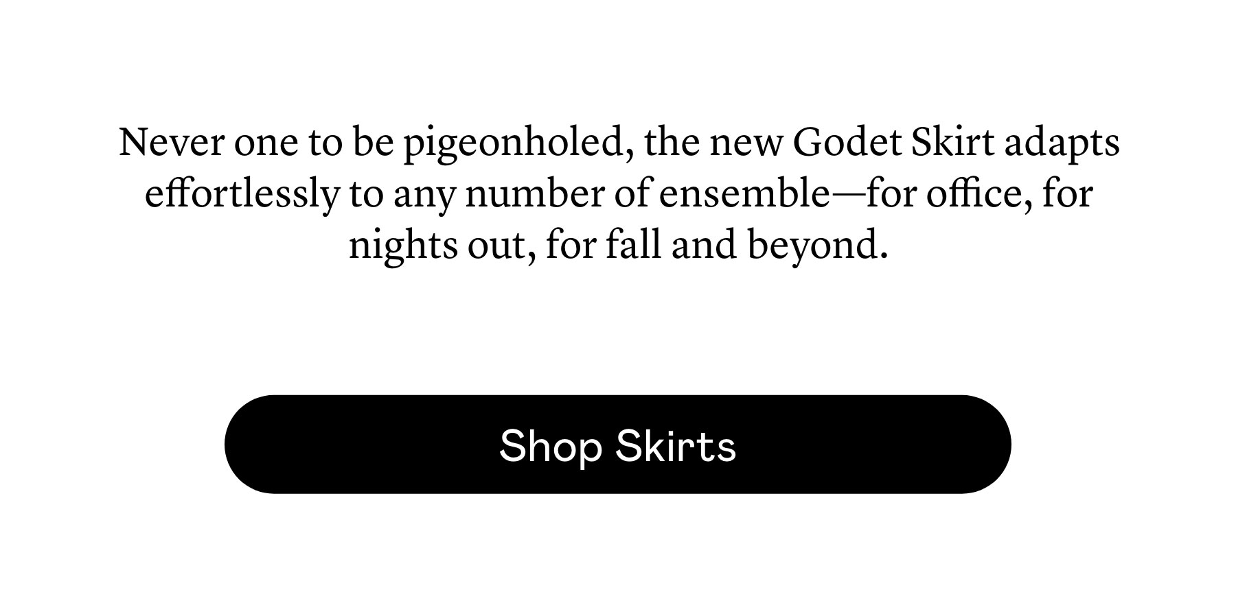 Never one to be pigeonholed, the new Godet Skirt adapts effortlessly to any number of ensemble—for office, for nights out, for fall and beyond.  Never one to be pigeonholed, the new Godet Skirt adapts effortlessly to any number of ensemble—for office, for nights out, for fall and beyond.