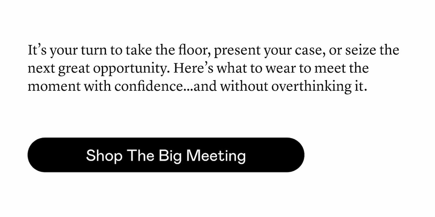 It’s your turn to take the floor, present your case, or seize the next great opportunity. Here’s what to wear to meet the moment with confidence…and without overthinking it. It’s your turn to take the floor, present your case, or seize the next great opportunity. Here’s what to wear to meet the moment with confidence…and without overthinking it.