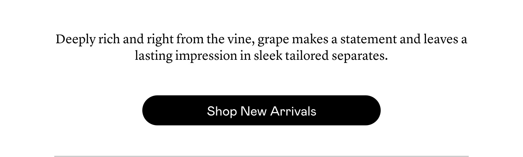 Deeply rich and right from the vine, grape makes a statement and leaves a lasting impression in sleek tailored separates. Deeply rich and right from the vine, grape makes a statement and leaves a lasting impression in sleek tailored separates.