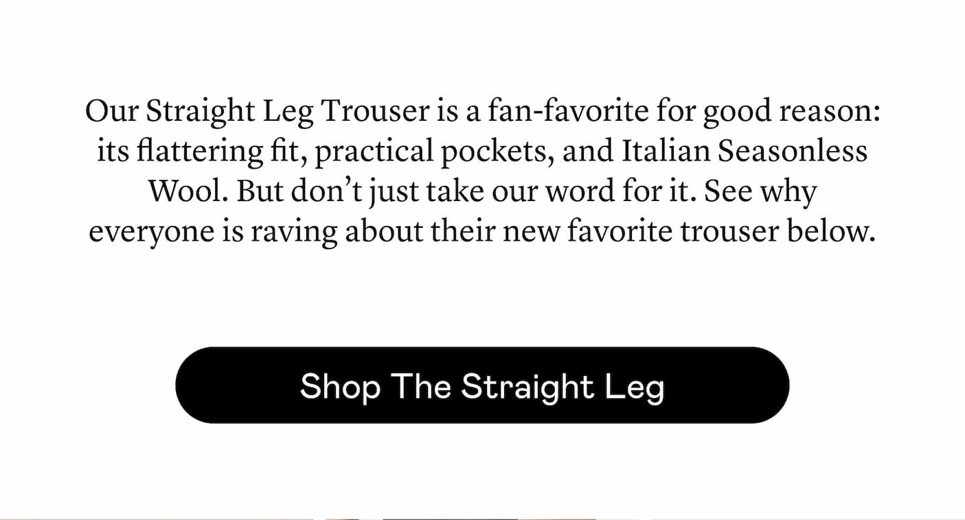 Our Straight Leg Trouser is a fan-favorite for good reason: its flattering fit, practical pockets, and Italian Seasonless Wool. But don’t just take our word for it. See why everyone is raving about their new favorite trouser below.