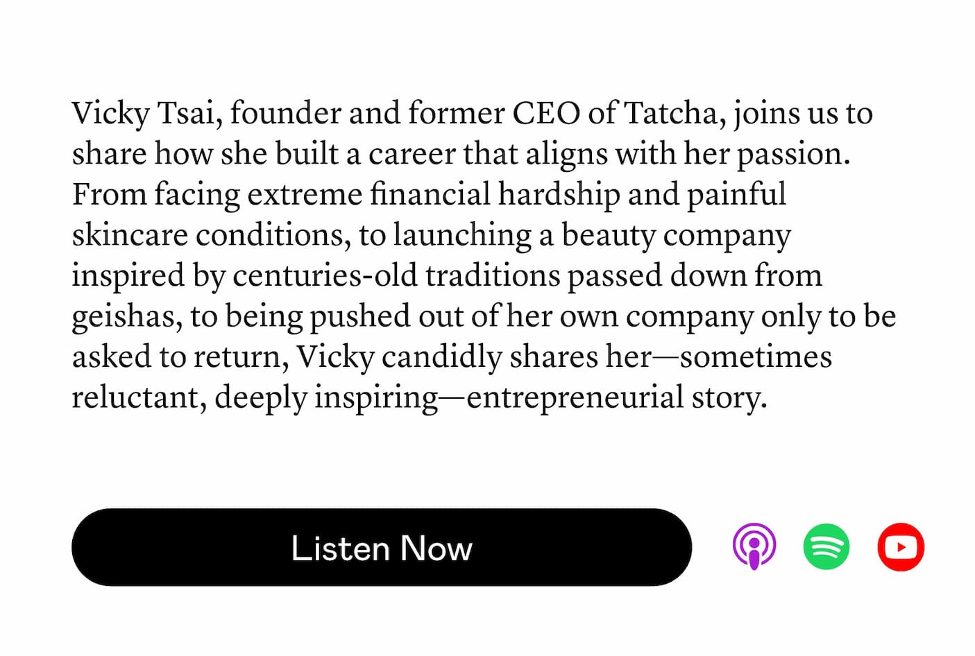 Vicky Tsai, founder and former CEO of Tatcha, joins us to share how she built a career that aligns with her passion. From facing extreme financial hardship and painful skincare conditions, to launching a beauty company inspired by centuries-old traditions passed down from geishas, to being pushed out of her own company only to be asked to return, Vicky candidly shares her—sometimes reluctant, deeply inspiring—entrepreneurial story. Vicky Tsai, founder and former CEO of Tatcha, joins us to share how she built a career that aligns with her passion. From facing extreme financial hardship and painful skincare conditions, to launching a beauty company inspired by centuries-old traditions passed down from geishas, to being pushed out of her own company only to be asked to return, Vicky candidly shares her—sometimes reluctant, deeply inspiring—entrepreneurial story.