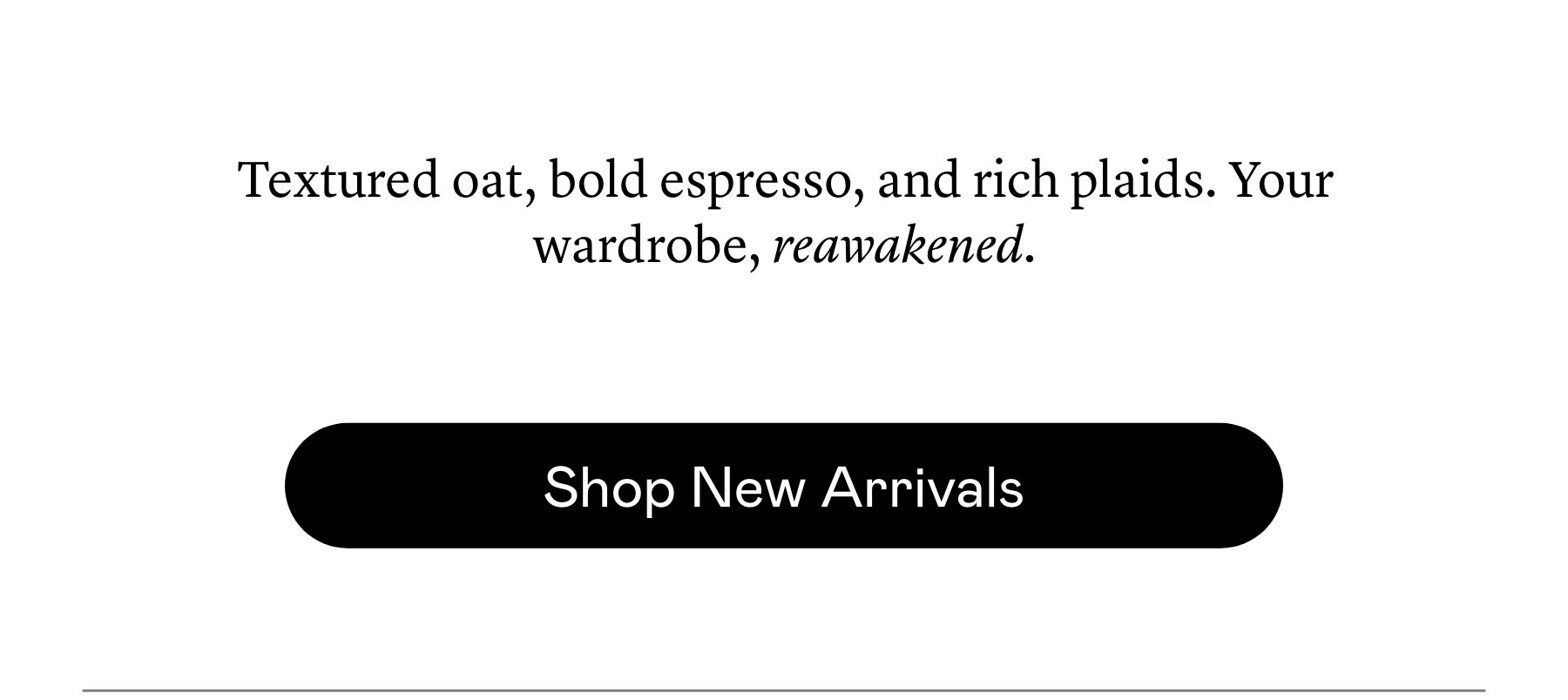 Textured oat, bold espresso, and rich plaids. Your wardrobe, reawakened. Textured oat, bold espresso, and rich plaids. Your wardrobe, reawakened.