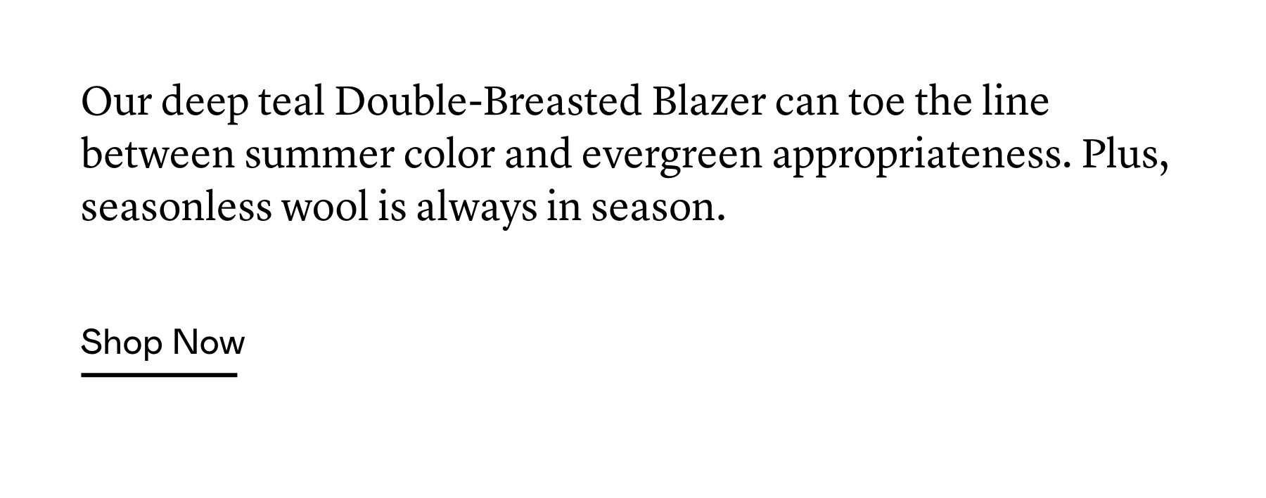Our deep teal Double-Breasted Blazer can toe the line between summer color and evergreen appropriateness. Plus, seasonless wool is always in season. Our deep teal Double-Breasted Blazer can toe the line between summer color and evergreen appropriateness. Plus, seasonless wool is always in season.