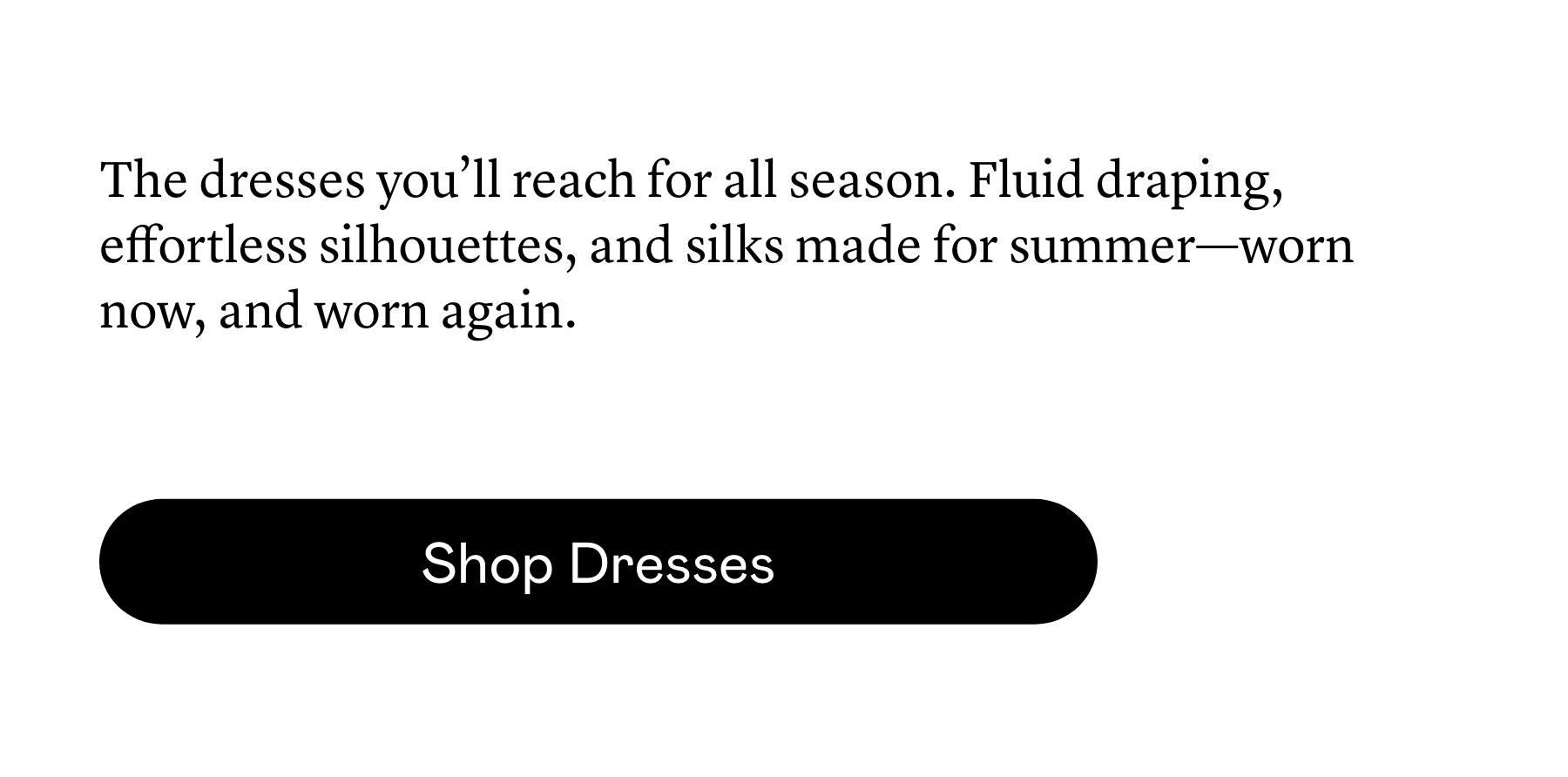 The dresses you’ll reach for all season. Fluid draping, effortless silhouettes, and silks made for summer—worn now, and worn again. The dresses you’ll reach for all season. Fluid draping, effortless silhouettes, and silks made for summer—worn now, and worn again.