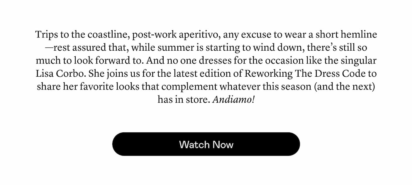 Trips to the coastline, post-work aperitivo, any excuse to wear a short hemline—rest assured that, while summer is starting to wind down, there’s still so much to look forward to. And no one dresses for the occasion like the singular Lisa Corbo. She joins us for the latest edition of Reworking The Dress Code to share her favorite looks that complement whatever this season (and the next) has in store. Andiamo! Trips to the coastline, post-work aperitivo, any excuse to wear a short hemline—rest assured that, while summer is starting to wind down, there’s still so much to look forward to. And no one dresses for the occasion like the singular Lisa Corbo. She joins us for the latest edition of Reworking The Dress Code to share her favorite looks that complement whatever this season (and the next) has in store. Andiamo!