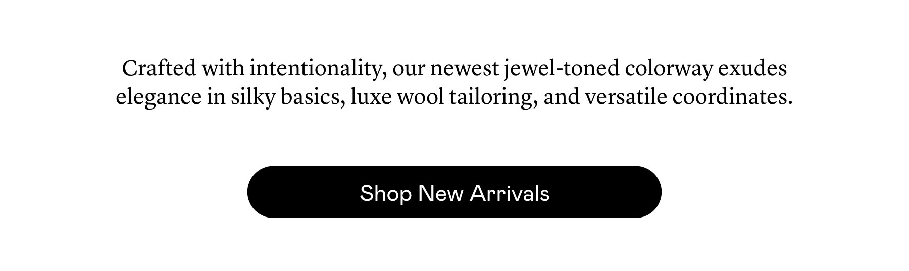 Crafted with intentionality, our newest jewel-toned colorway exudes elegance in silky basics, luxe wool tailoring, and versatile coordinates. Crafted with intentionality, our newest jewel-toned colorway exudes elegance in silky basics, luxe wool tailoring, and versatile coordinates.