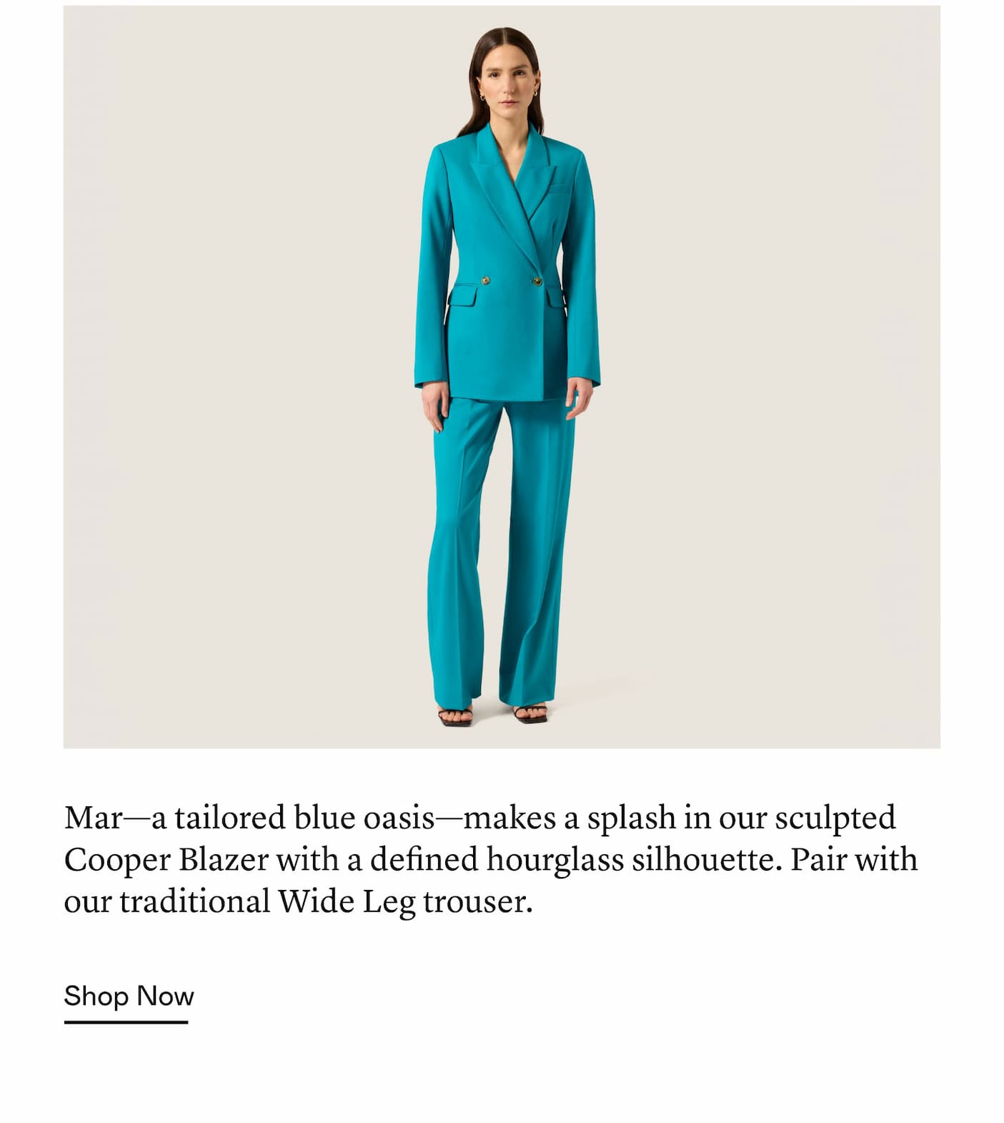 Mar—a tailored blue oasis—makes a splash in our sculpted Cooper Blazer with a defined hourglass silhouette. Pair with our traditional Wide Leg trouser.