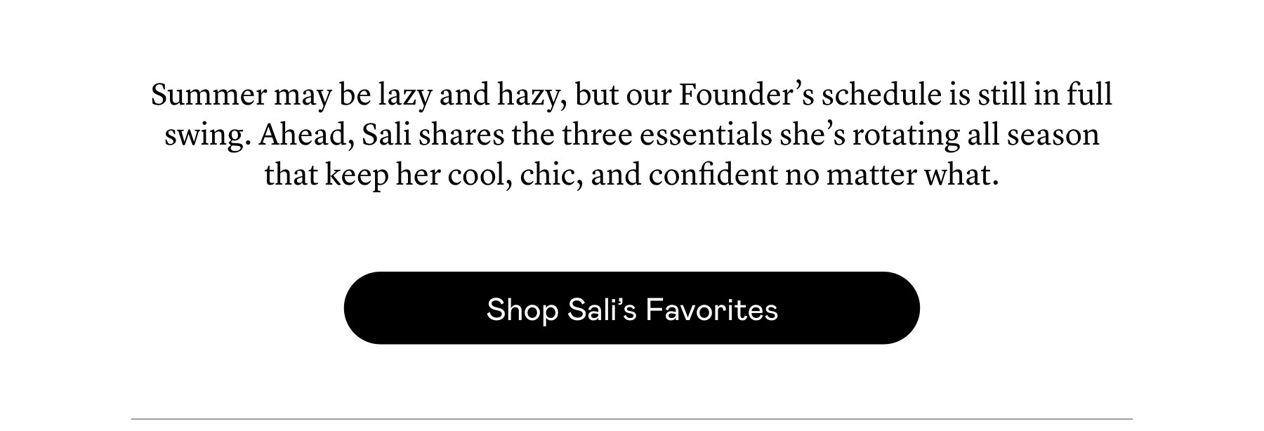 Summer may be lazy and hazy, but our Founder’s schedule is still in full swing. Ahead, Sali shares the three essentials she’s rotating all season that keep her cool, chic, and confident no matter what.