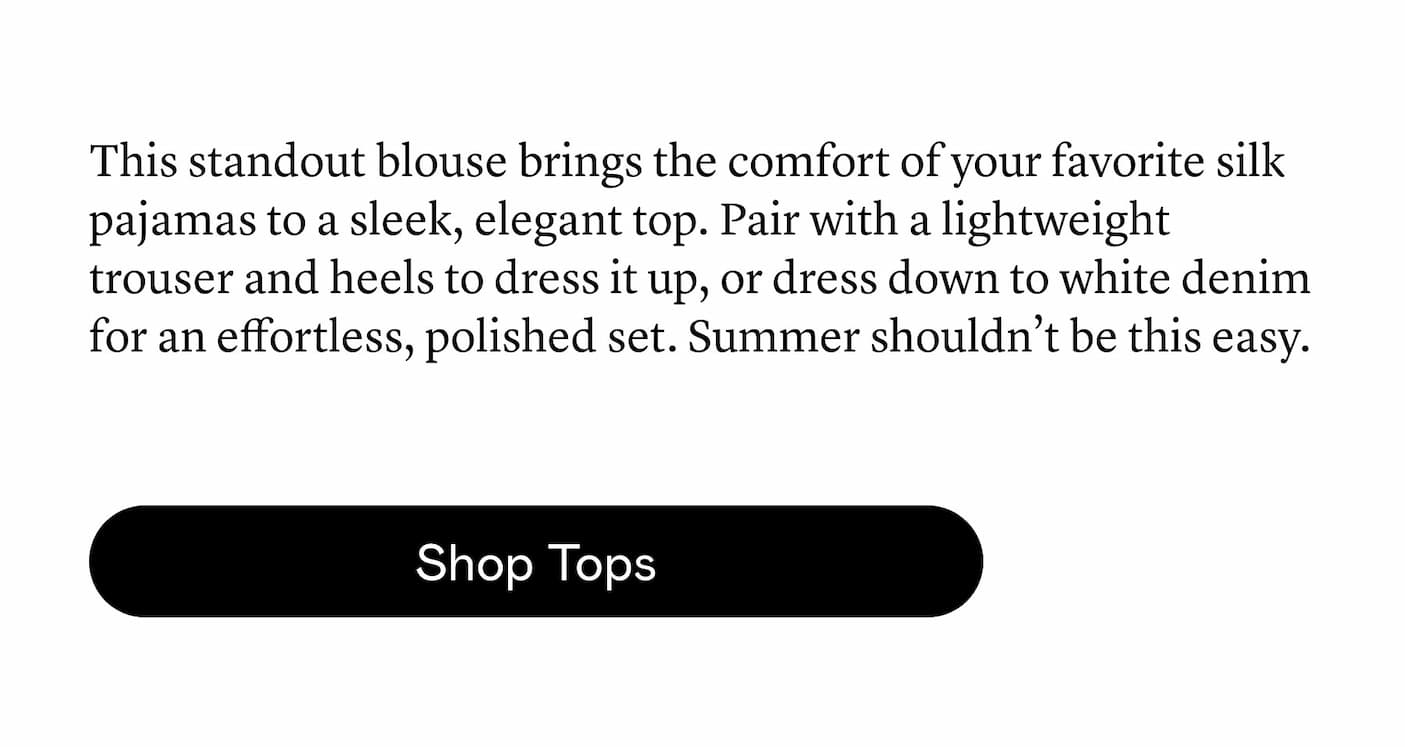 This standout blouse brings the comfort of your favorite silk pajamas to a sleek, elegant top. Pair with a lightweight trouser and heels to dress it up, or dress down to white denim for an effortless, polished set. Summer shouldn’t be this easy. This standout blouse brings the comfort of your favorite silk pajamas to a sleek, elegant top. Pair with a lightweight trouser and heels to dress it up, or dress down to white denim for an effortless, polished set. Summer shouldn’t be this easy.
