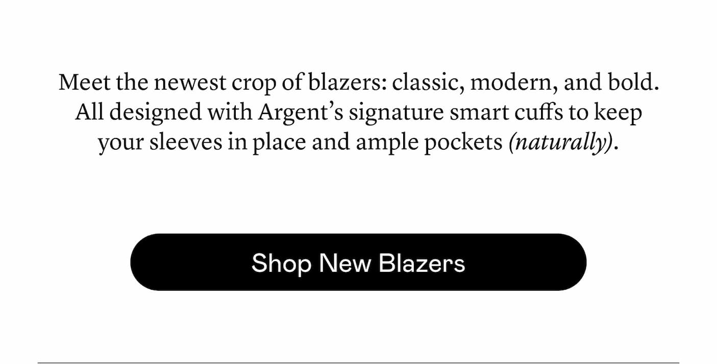 Meet the newest crop of blazers: classic, modern, and bold. All designed with Argent’s signature smart cuffs to keep your sleeves in place and ample pockets (naturally). Meet the newest crop of blazers: classic, modern, and bold. All designed with Argent’s signature smart cuffs to keep your sleeves in place and ample pockets (naturally).