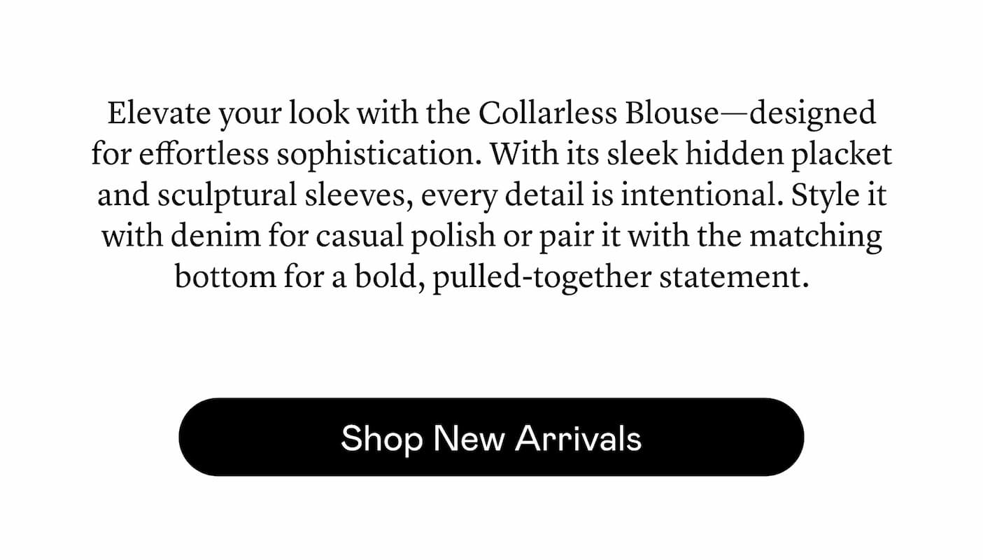 Elevate your look with the Collarless Blouse—designed for effortless sophistication. With its sleek hidden placket and sculptural sleeves, every detail is intentional. Style it with denim for casual polish or pair it with the matching bottom for a bold, pulled-together statement. Elevate your look with the Collarless Blouse—designed for effortless sophistication. With its sleek hidden placket and sculptural sleeves, every detail is intentional. Style it with denim for casual polish or pair it with the matching bottom for a bold, pulled-together statement.