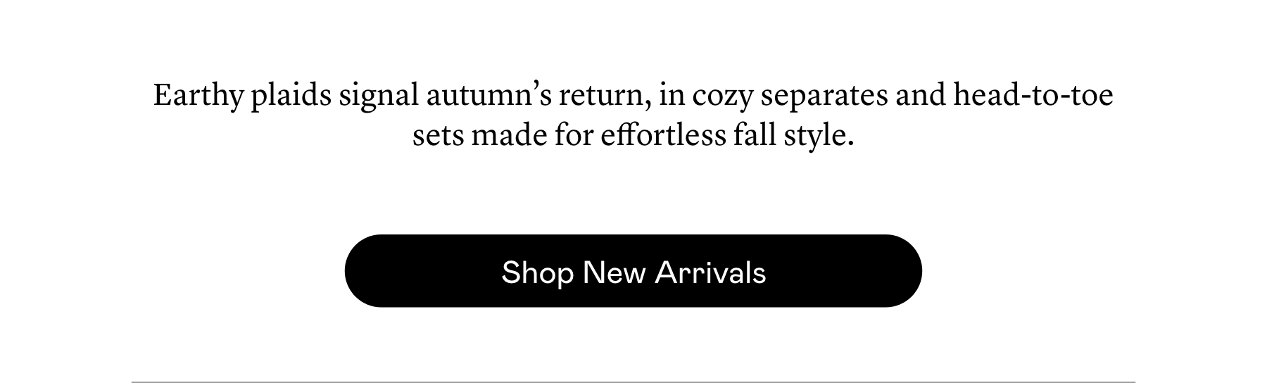 Earthy plaids signal autumn’s return, in cozy separates and head-to-toe sets made for effortless fall style. Earthy plaids signal autumn’s return, in cozy separates and head-to-toe sets made for effortless fall style.