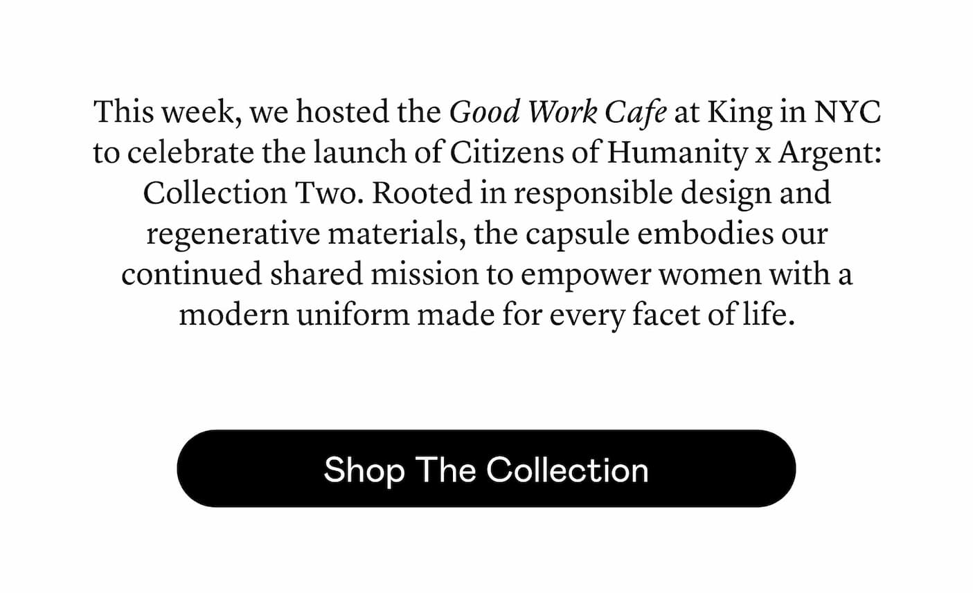 This week, we hosted the Good Work Cafe at King in NYC to celebrate the launch of Citizens of Humanity x Argent: Collection Two. Rooted in responsible design and regenerative materials, the capsule embodies our continued shared mission to empower women with a modern uniform made for every facet of life. This week, we hosted the Good Work Cafe at King in NYC to celebrate the launch of Citizens of Humanity x Argent: Collection Two. Rooted in responsible design and regenerative materials, the capsule embodies our continued shared mission to empower women with a modern uniform made for every facet of life.