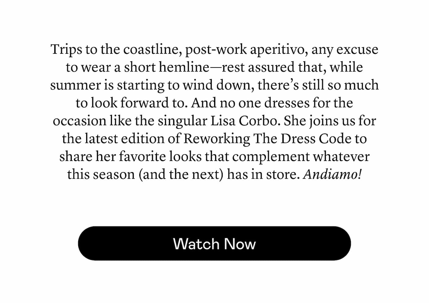Trips to the coastline, post-work aperitivo, any excuse to wear a short hemline—rest assured that, while summer is starting to wind down, there’s still so much to look forward to. And no one dresses for the occasion like the singular Lisa Corbo. She joins us for the latest edition of Reworking The Dress Code to share her favorite looks that complement whatever this season (and the next) has in store. Andiamo! Trips to the coastline, post-work aperitivo, any excuse to wear a short hemline—rest assured that, while summer is starting to wind down, there’s still so much to look forward to. And no one dresses for the occasion like the singular Lisa Corbo. She joins us for the latest edition of Reworking The Dress Code to share her favorite looks that complement whatever this season (and the next) has in store. Andiamo!