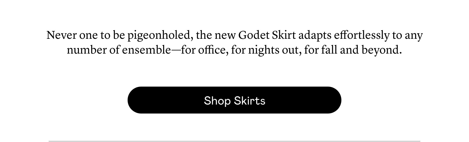 Never one to be pigeonholed, the new Godet Skirt adapts effortlessly to any number of ensemble—for office, for nights out, for fall and beyond.  Never one to be pigeonholed, the new Godet Skirt adapts effortlessly to any number of ensemble—for office, for nights out, for fall and beyond.