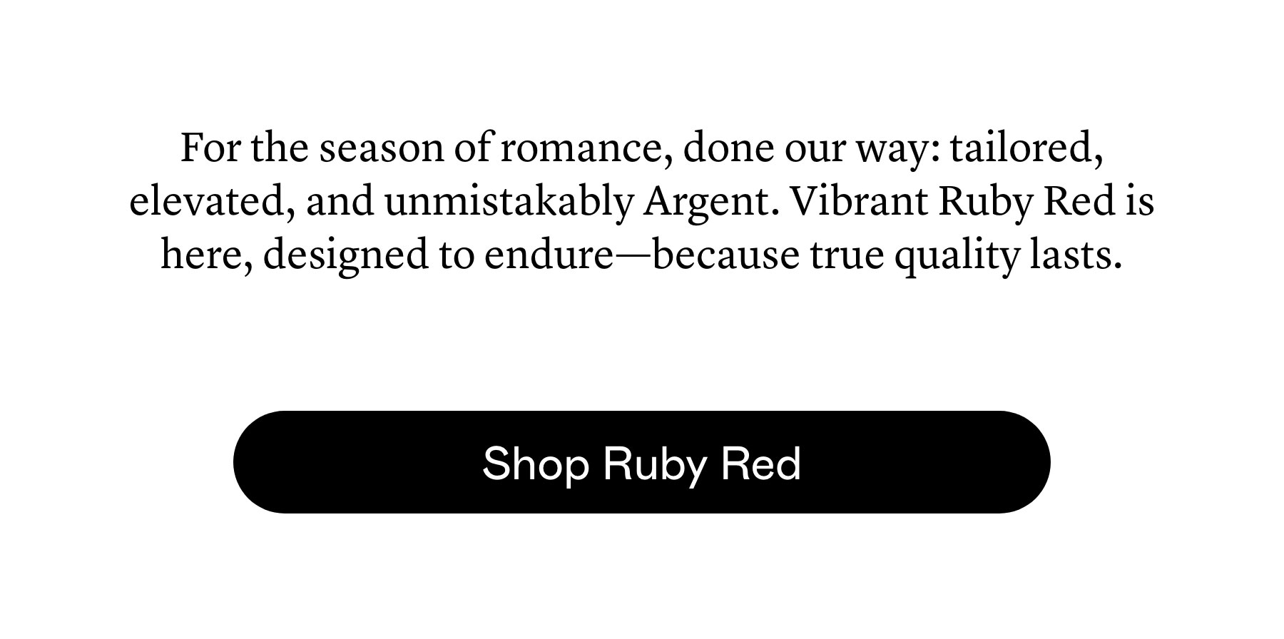 For the season of romance, done our way: tailored, elevated, and unmistakably Argent. Vibrant Ruby Red is here, designed to endure—because true quality lasts.