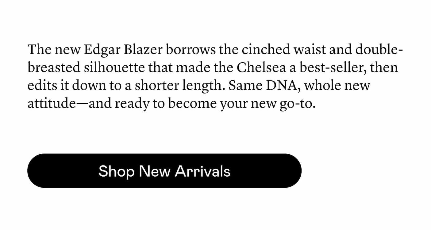 The new Edgar Blazer borrows the cinched waist and double-breasted silhouette that made the Chelsea a best-seller, then edits it down to a shorter length. Same DNA, whole new attitude—and ready to become your new go-to. The new Edgar Blazer borrows the cinched waist and double-breasted silhouette that made the Chelsea a best-seller, then edits it down to a shorter length. Same DNA, whole new attitude—and ready to become your new go-to.