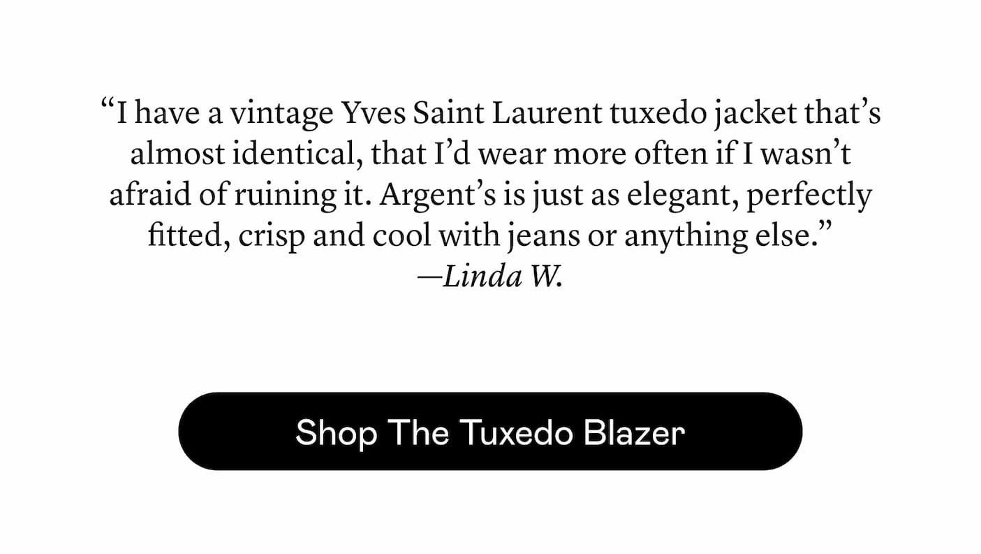 “I have a vintage Yves Saint Laurent tuxedo jacket that’s almost identical, that I’d wear more often if I wasn’t afraid of ruining it. Argent’s is just as elegant, perfectly fitted, crisp and cool with jeans or anything else.” —Linda W. “I have a vintage Yves Saint Laurent tuxedo jacket that’s almost identical, that I’d wear more often if I wasn’t afraid of ruining it. Argent’s is just as elegant, perfectly fitted, crisp and cool with jeans or anything else.” —Linda W.