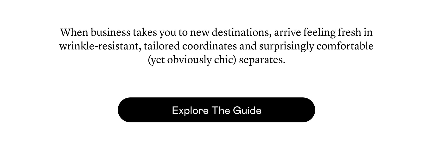 When business takes you to new destinations, arrive feeling fresh in wrinkle-resistant, tailored coordinates and surprisingly comfortable (yet obviously chic) separates.