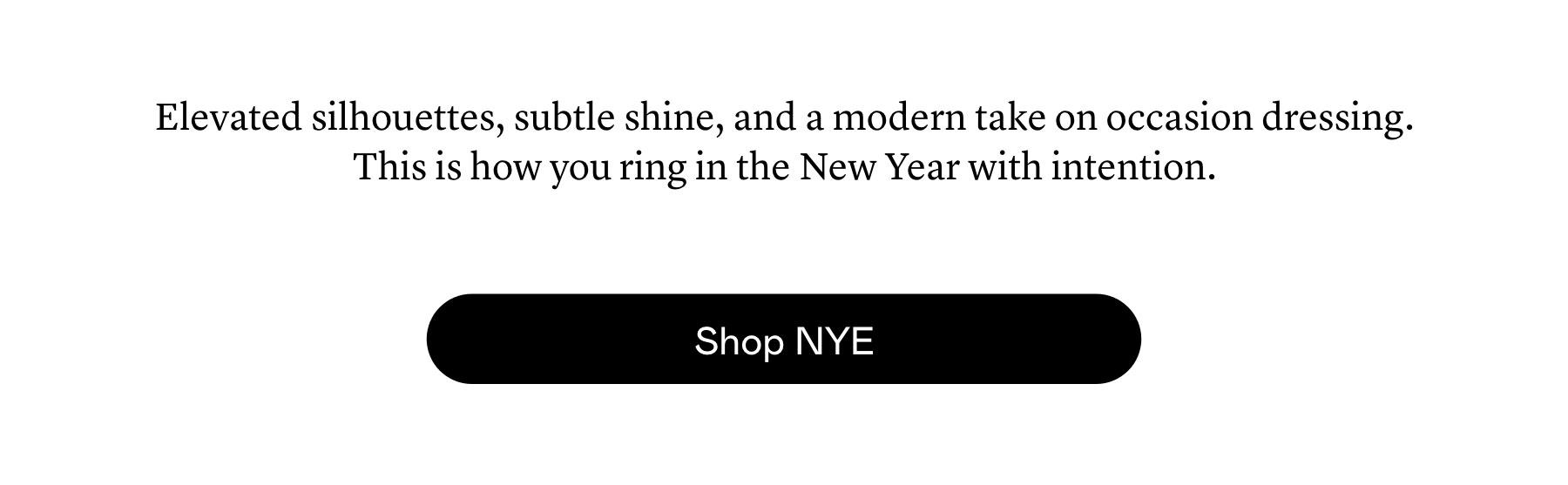 Elevated silhouettes, subtle shine, and a modern take on occasion dressing. This is how you ring in the New Year with intention. 