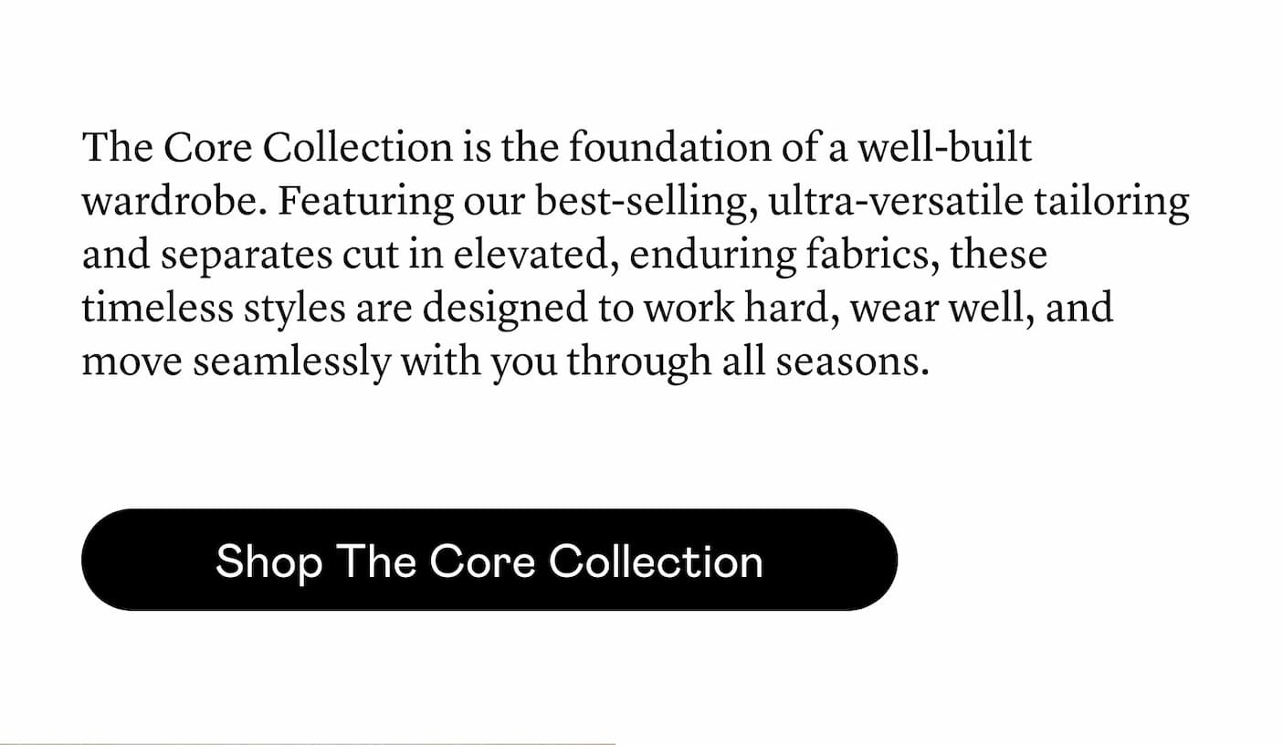 The Core Collection is the foundation of a well-built wardrobe. Featuring our best-selling, ultra-versatile tailoring and separates cut in elevated, enduring fabrics, these timeless styles are designed to work hard, wear well, and move seamlessly with you through all seasons. The Core Collection is the foundation of a well-built wardrobe. Featuring our best-selling, ultra-versatile tailoring and separates cut in elevated, enduring fabrics, these timeless styles are designed to work hard, wear well, and move seamlessly with you through all seasons.