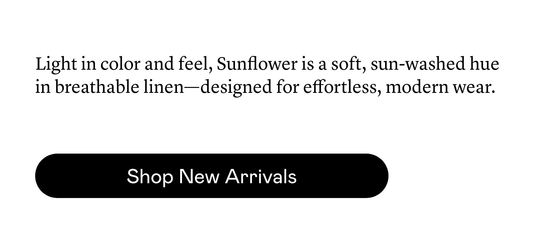 Light in color and feel, Sunflower is a soft, sun-washed hue in breathable linen—designed for effortless, modern wear.