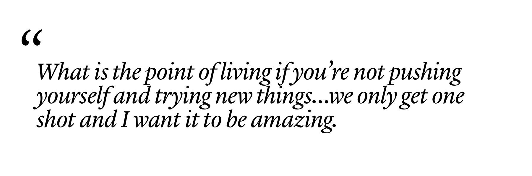 "What is the point of living if you’re not pushing yourself and trying new things…we only get one shot and I want it to be amazing." "What is the point of living if you’re not pushing yourself and trying new things…we only get one shot and I want it to be amazing."