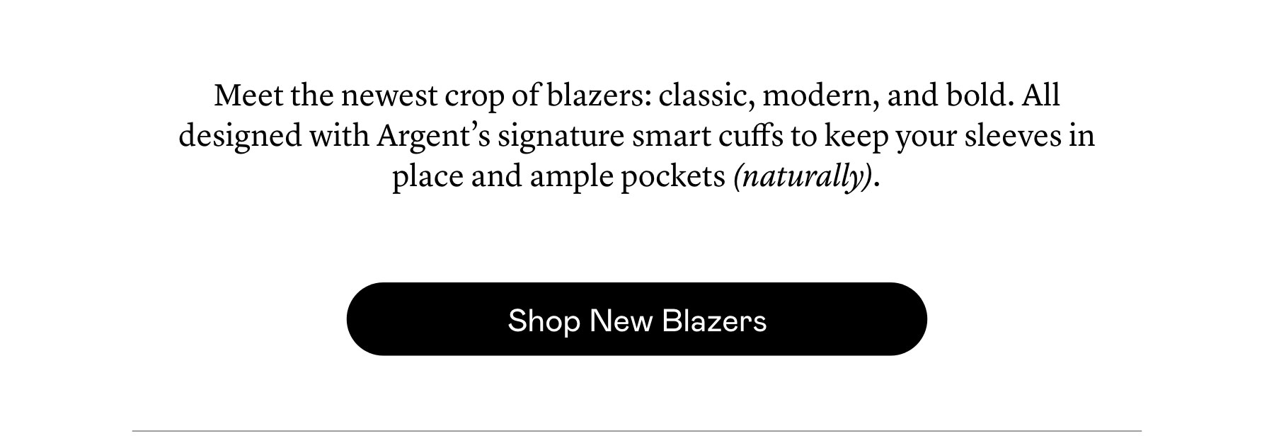 Meet the newest crop of blazers: classic, modern, and bold. All designed with Argent’s signature smart cuffs to keep your sleeves in place and ample pockets (naturally). Meet the newest crop of blazers: classic, modern, and bold. All designed with Argent’s signature smart cuffs to keep your sleeves in place and ample pockets (naturally).