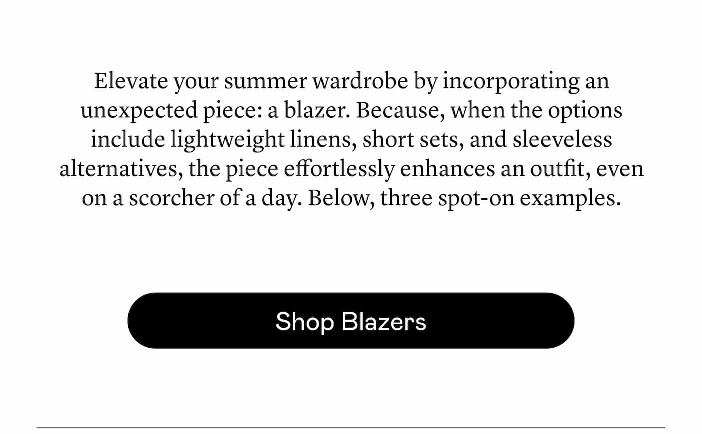 Elevate your summer wardrobe by incorporating an unexpected piece: a blazer. Because, when the options include lightweight linens, short sets, and sleeveless alternatives, the piece effortlessly enhances an outfit, even on a scorcher of a day. Below, three spot-on examples.