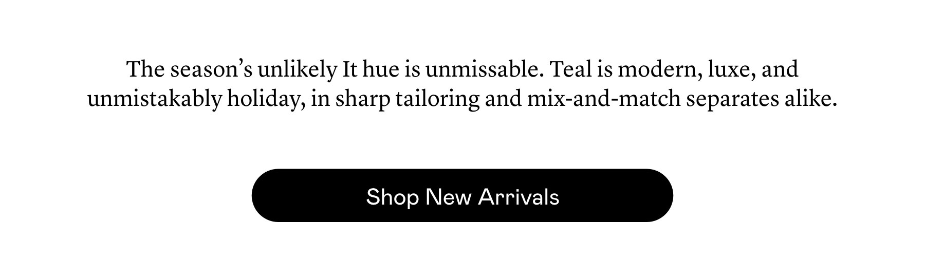 The season’s unlikely It hue is unmissable. Teal is modern, luxe, and unmistakably holiday, in sharp tailoring and mix-and-match separates alike.