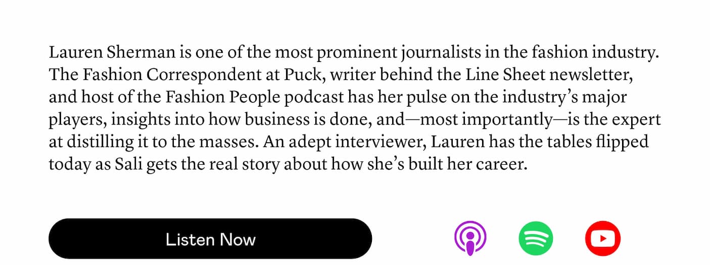 Lauren Sherman is one of the most prominent journalists in the fashion industry. The Fashion Correspondent at Puck, writer behind the Line Sheet newsletter, and host of the Fashion People podcast has her pulse on the industry’s major players, insights into how business is done, and—most importantly—is the expert at distilling it to the masses. An adept interviewer, Lauren has the tables flipped today as Sali gets the real story about how she’s built her career. Lauren Sherman is one of the most prominent journalists in the fashion industry. The Fashion Correspondent at Puck, writer behind the Line Sheet newsletter, and host of the Fashion People podcast has her pulse on the industry’s major players, insights into how business is done, and—most importantly—is the expert at distilling it to the masses. An adept interviewer, Lauren has the tables flipped today as Sali gets the real story about how she’s built her career.