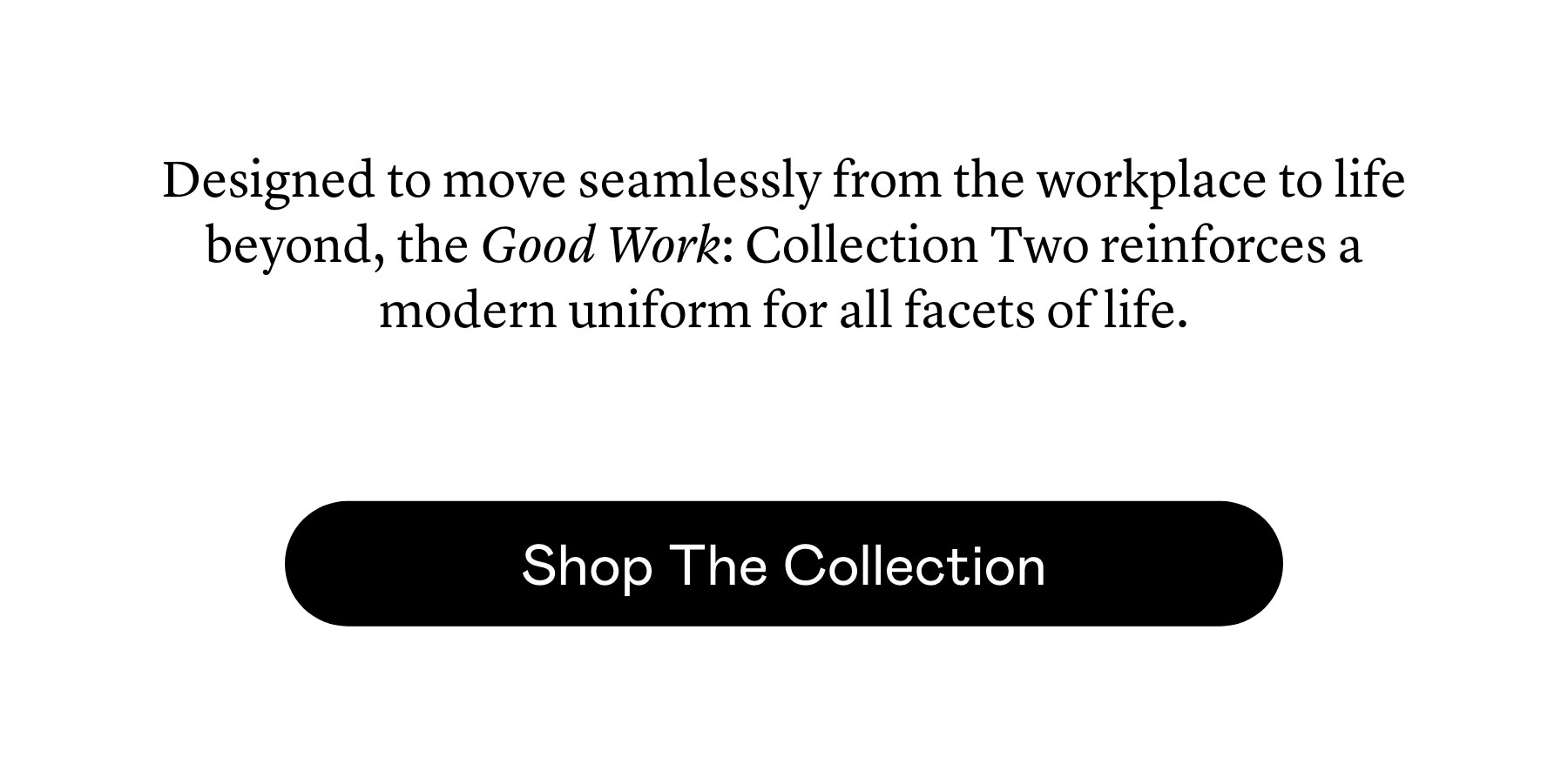 Designed to move seamlessly from the workplace to life beyond, the Good Work: Collection Two reinforces a modern uniform for all facets of life.