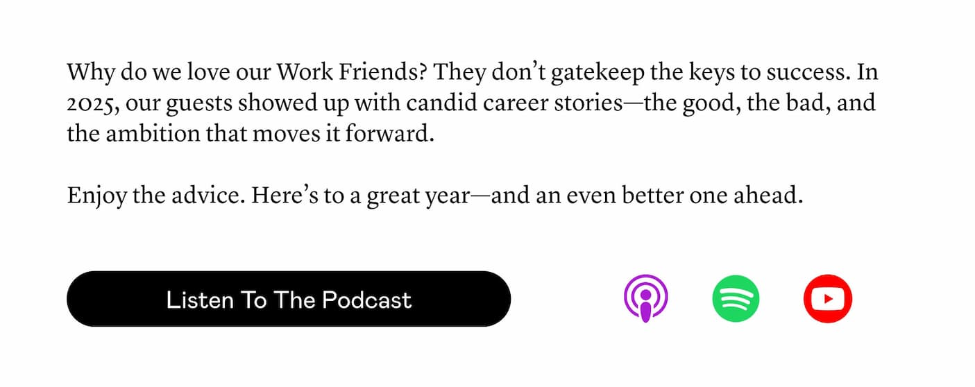 Why do we love our Work Friends? They don’t gatekeep the keys to success. In 2025, our guests showed up with candid career stories—the good, the bad, and the ambition that moves it forward.  Enjoy the advice. Here’s to a great year—and an even better one ahead.