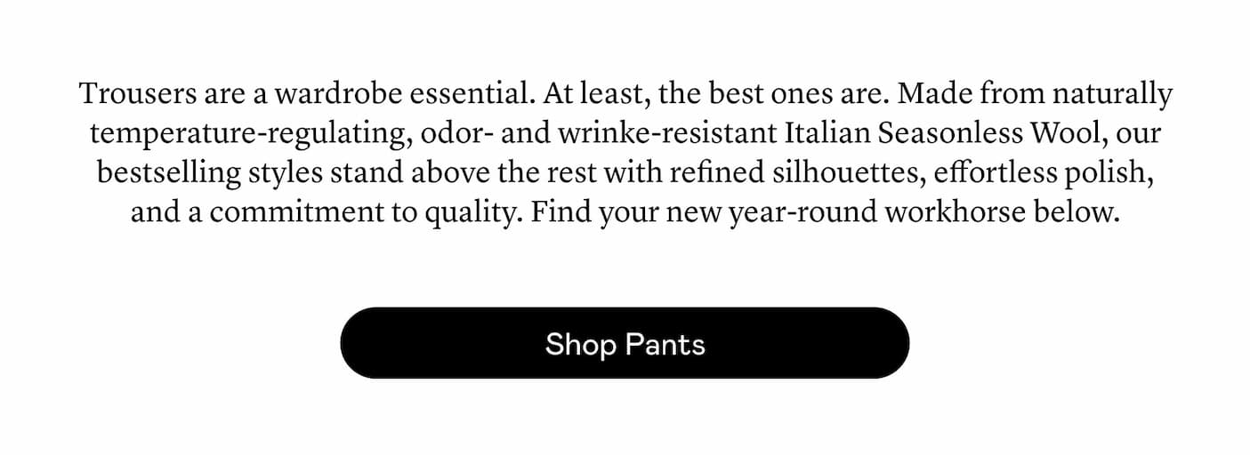 Trousers are a wardrobe essential. At least, the best ones are. Made from naturally temperature-regulating, odor- and wrinke-resistant Italian Seasonless Wool, our bestselling styles stand above the rest with refined silhouettes, effortless polish, and a commitment to quality. Find your new year-round workhorse below.