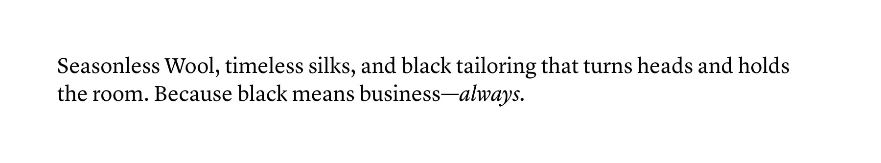 Seasonless Wool, timeless silks, and black tailoring that turns heads and holds the room. Because black means business—always.