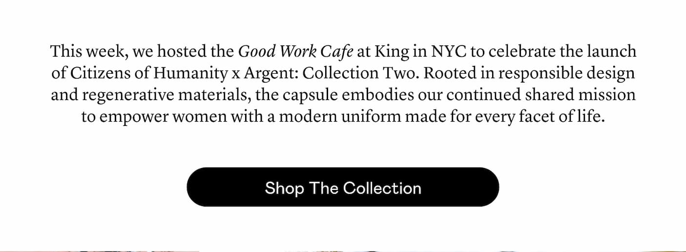 This week, we hosted the Good Work Cafe at King in NYC to celebrate the launch of Citizens of Humanity x Argent: Collection Two. Rooted in responsible design and regenerative materials, the capsule embodies our continued shared mission to empower women with a modern uniform made for every facet of life.
