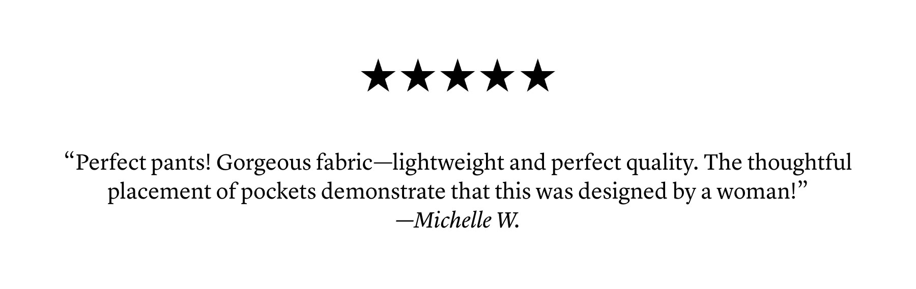 “Perfect pants! Gorgeous fabric—lightweight and perfect quality. The thoughtful placement of pockets demonstrate that this was designed by a woman!” —Michelle W.