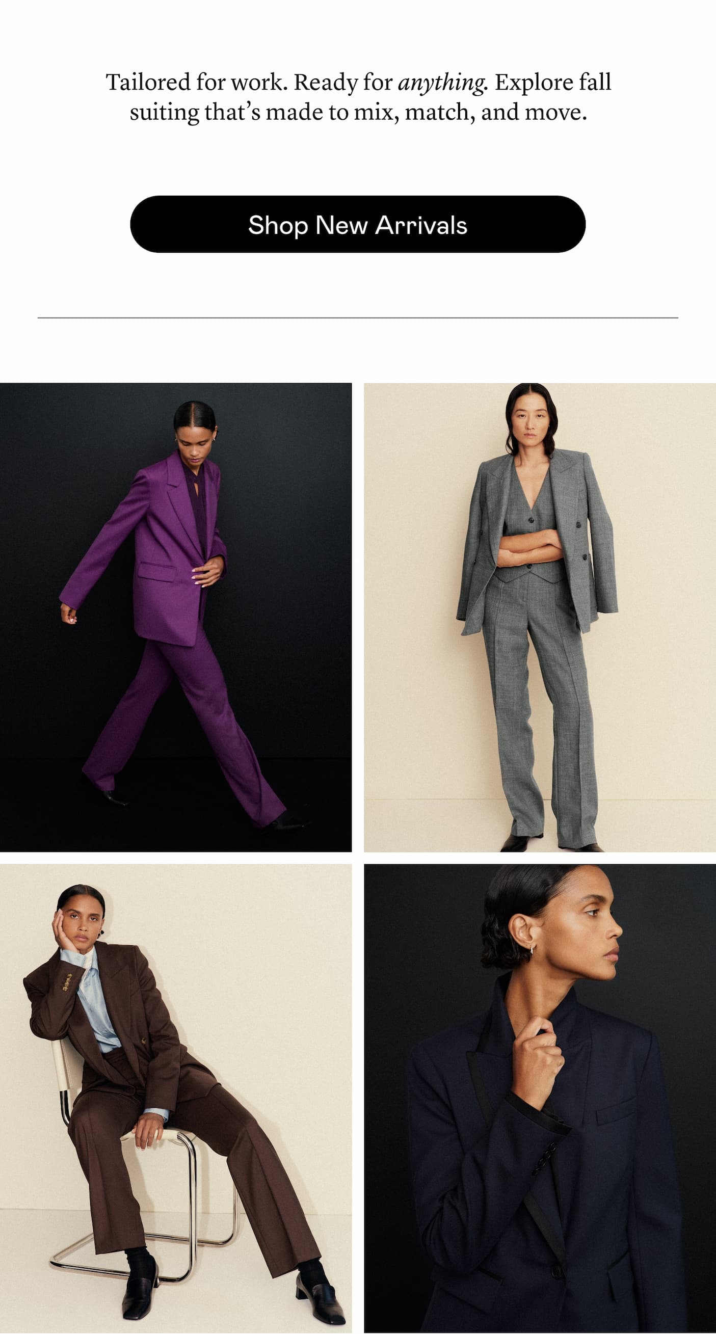 Tailored for work. Ready for anything. Explore fall suiting that’s made to mix, match, and move. Tailored for work. Ready for anything. Explore fall suiting that’s made to mix, match, and move.