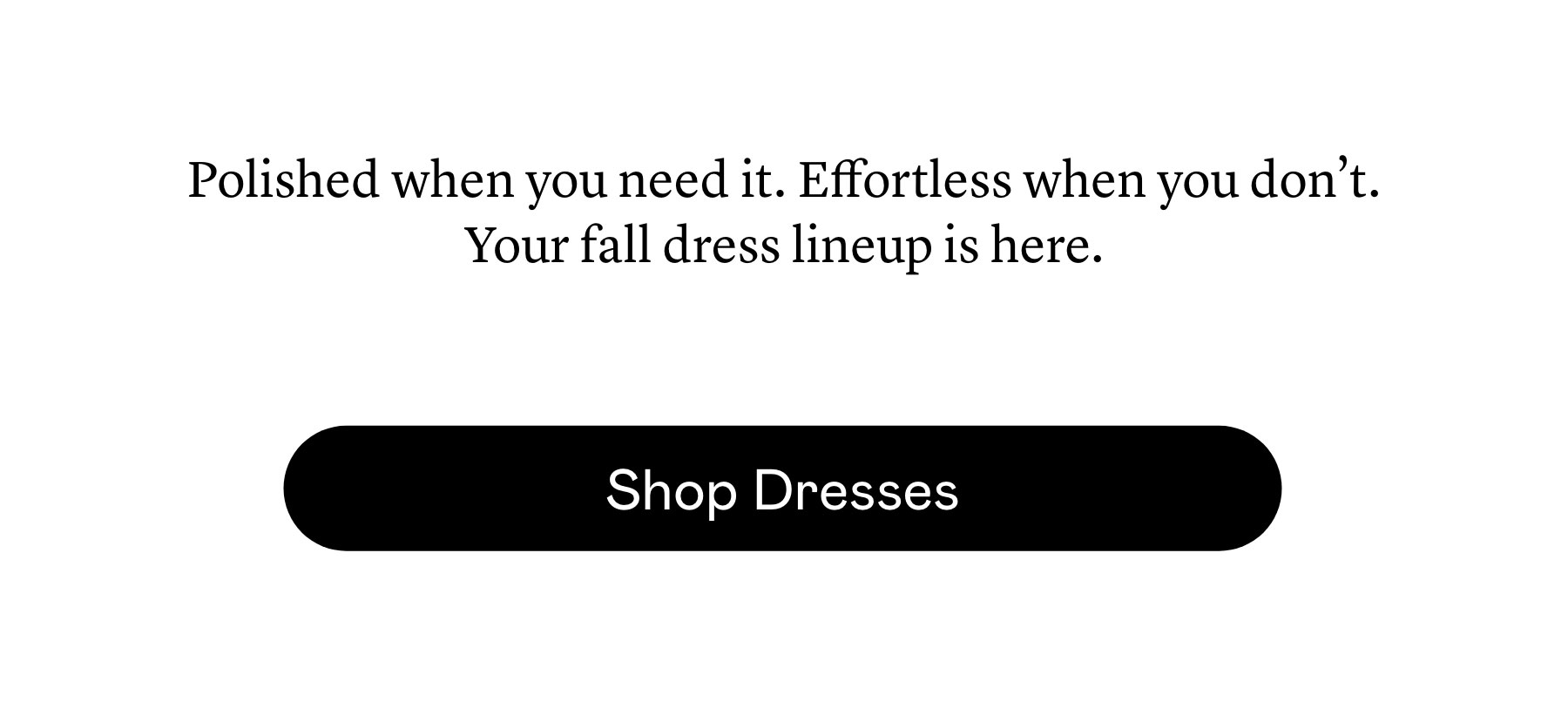 Polished when you need it. Effortless when you don’t. Your fall dress lineup is here. Polished when you need it. Effortless when you don’t. Your fall dress lineup is here.