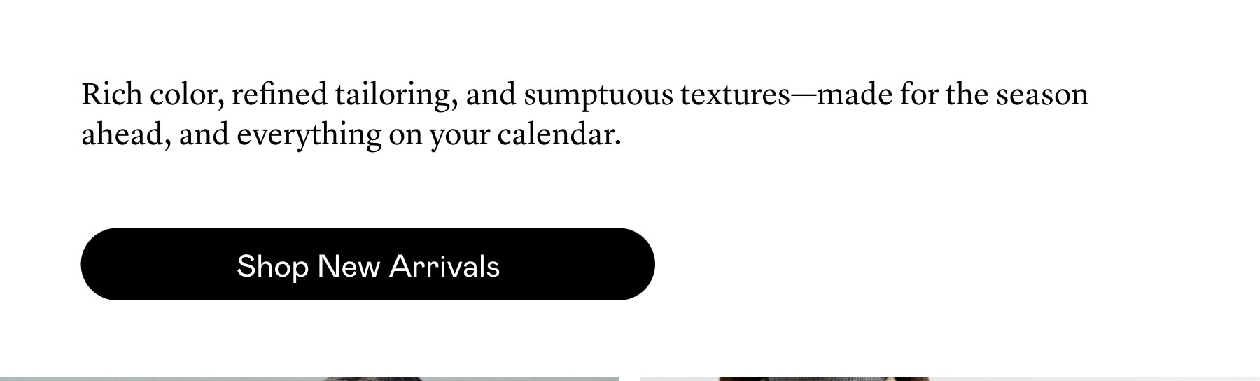 Rich color, refined tailoring, and sumptuous textures—made for the season ahead, and everything on your calendar.