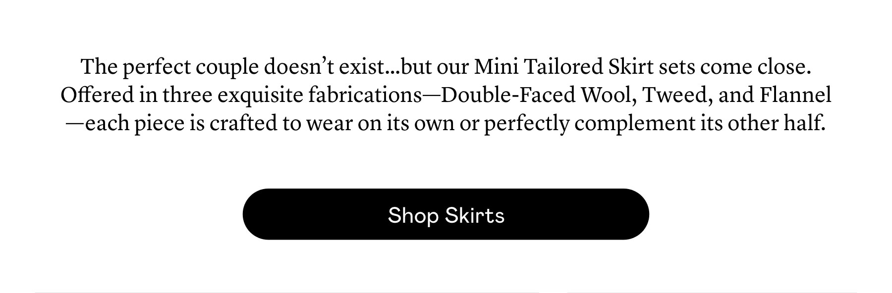 The perfect couple doesn’t exist…but our Mini Tailored Skirt sets come close. Offered in three exquisite fabrications—Double-Faced Wool, Tweed, and Flannel—each piece is crafted to wear on its own or perfectly complement its other half. 