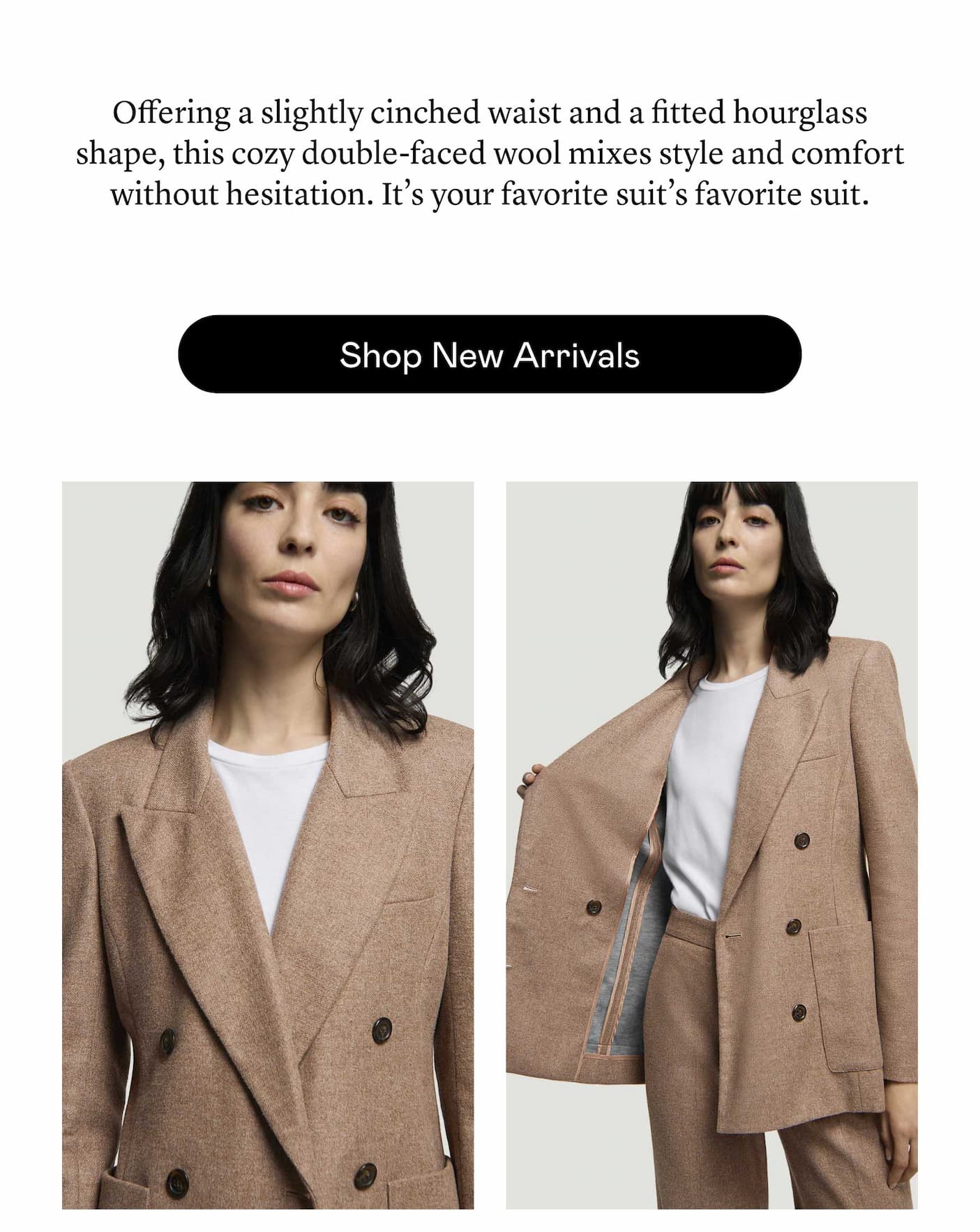 Offering a slightly cinched waist and a fitted hourglass shape, this cozy double-faced wool mixes style and comfort without hesitation. It’s your favorite suit’s favorite suit. Offering a slightly cinched waist and a fitted hourglass shape, this cozy double-faced wool mixes style and comfort without hesitation. It’s your favorite suit’s favorite suit.