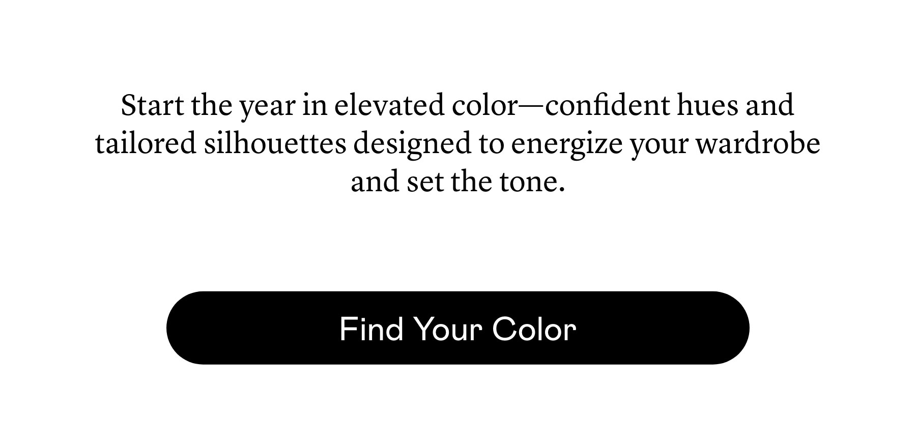 Start the year in elevated color—confident hues and tailored silhouettes designed to energize your wardrobe and set the tone.